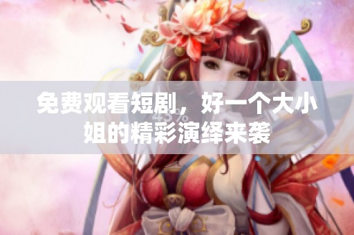 免费观看短剧，好一个大小姐的精彩演绎来袭