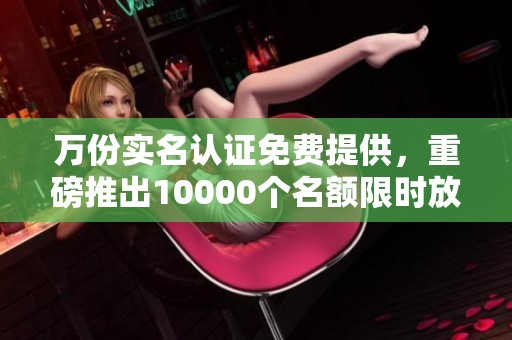 万份实名认证免费提供，重磅推出10000个名额限时放送