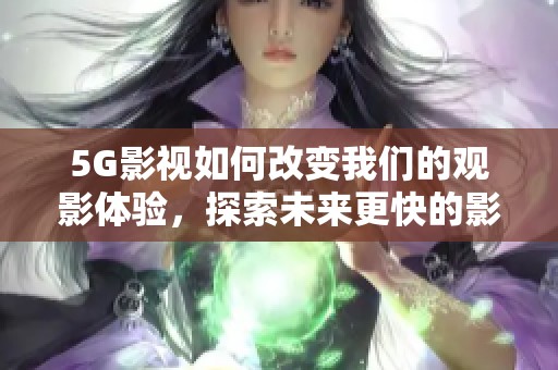 5G影视如何改变我们的观影体验，探索未来更快的影视传播方式