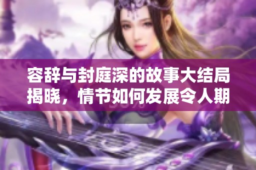 容辞与封庭深的故事大结局揭晓，情节如何发展令人期待