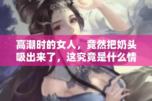高潮时的女人，竟然把奶头吸出来了，这究竟是什么情况呢