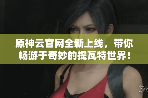 原神云官网全新上线，带你畅游于奇妙的提瓦特世界！