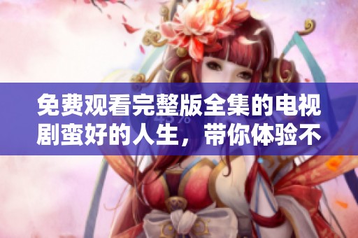 免费观看完整版全集的电视剧蛮好的人生，带你体验不一样的精彩人生