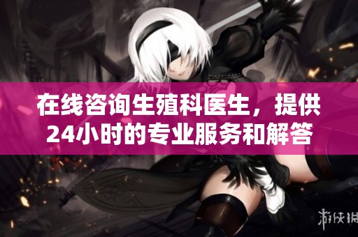在线咨询生殖科医生，提供24小时的专业服务和解答
