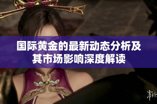 国际黄金的最新动态分析及其市场影响深度解读