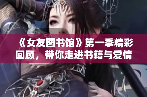 《女友图书馆》第一季精彩回顾，带你走进书籍与爱情交织的故事