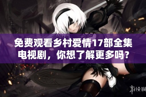 免费观看乡村爱情17部全集电视剧，你想了解更多吗？