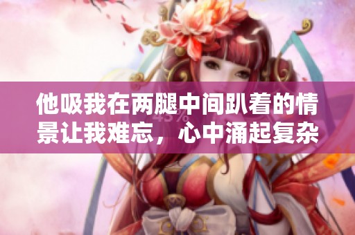 他吸我在两腿中间趴着的情景让我难忘，心中涌起复杂的情感