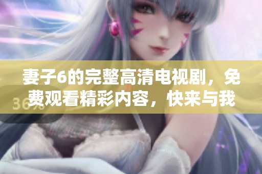 妻子6的完整高清电视剧，免费观看精彩内容，快来与我们一起欣赏吧