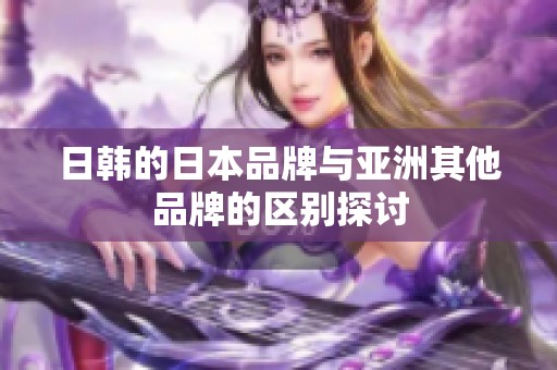 日韩的日本品牌与亚洲其他品牌的区别探讨