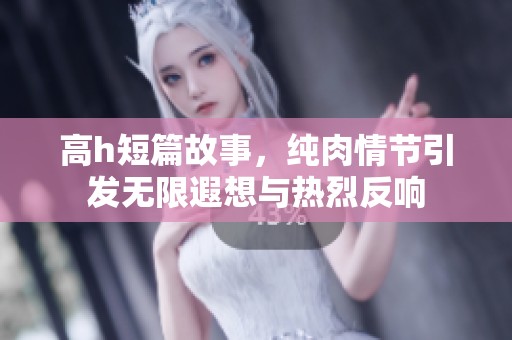 高h短篇故事，纯肉情节引发无限遐想与热烈反响