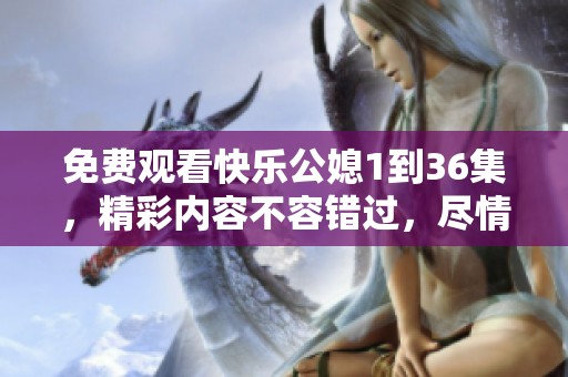 免费观看快乐公媳1到36集，精彩内容不容错过，尽情享受吧！