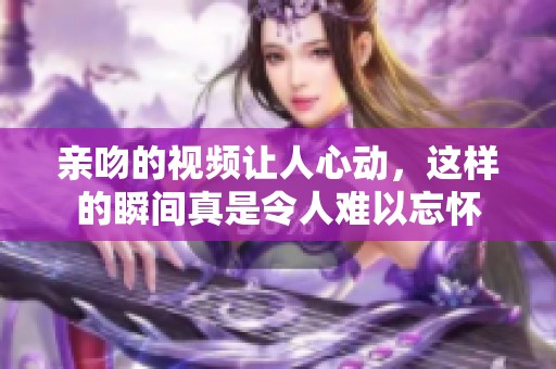 亲吻的视频让人心动，这样的瞬间真是令人难以忘怀