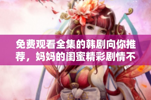 免费观看全集的韩剧向你推荐，妈妈的闺蜜精彩剧情不容错过