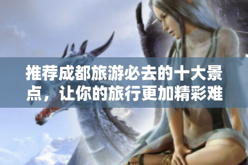 推荐成都旅游必去的十大景点，让你的旅行更加精彩难忘