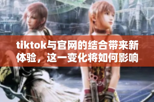 tiktok与官网的结合带来新体验，这一变化将如何影响用户使用？