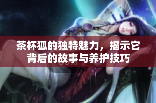 茶杯狐的独特魅力，揭示它背后的故事与养护技巧
