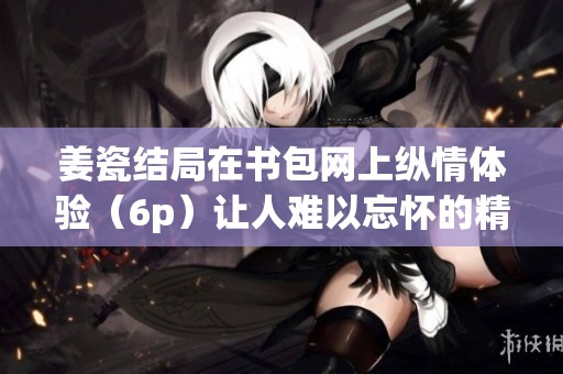 姜瓷结局在书包网上纵情体验（6p）让人难以忘怀的精彩故事