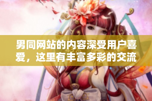 男同网站的内容深受用户喜爱，这里有丰富多彩的交流与分享平台
