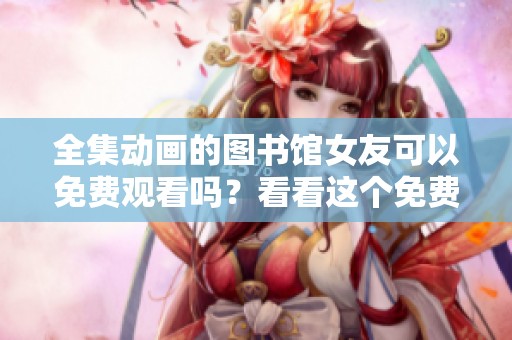 全集动画的图书馆女友可以免费观看吗？看看这个免费版吧！