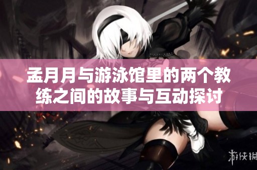 孟月月与游泳馆里的两个教练之间的故事与互动探讨