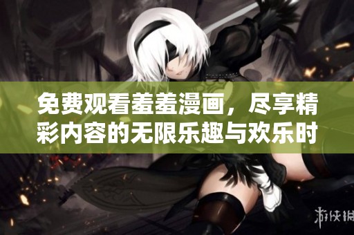 免费观看羞羞漫画，尽享精彩内容的无限乐趣与欢乐时光。