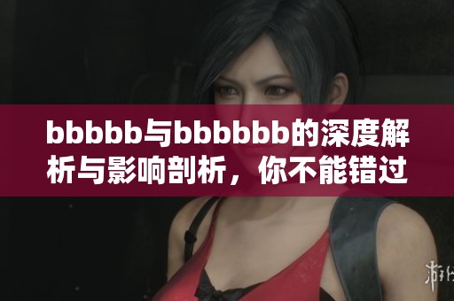 bbbbb与bbbbbb的深度解析与影响剖析，你不能错过的精彩内容