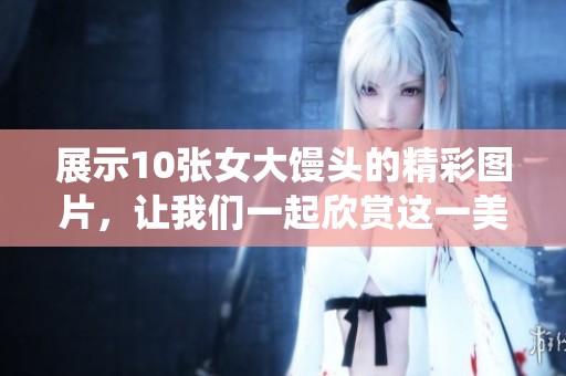 展示10张女大馒头的精彩图片，让我们一起欣赏这一美味的传统美食。