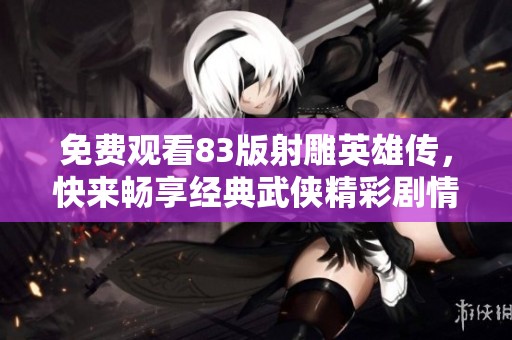 免费观看83版射雕英雄传，快来畅享经典武侠精彩剧情