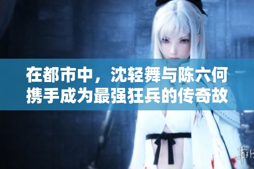 在都市中，沈轻舞与陈六何携手成为最强狂兵的传奇故事