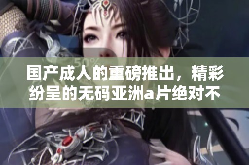 国产**的重磅推出，精彩纷呈的**亚洲**绝对不容错过！