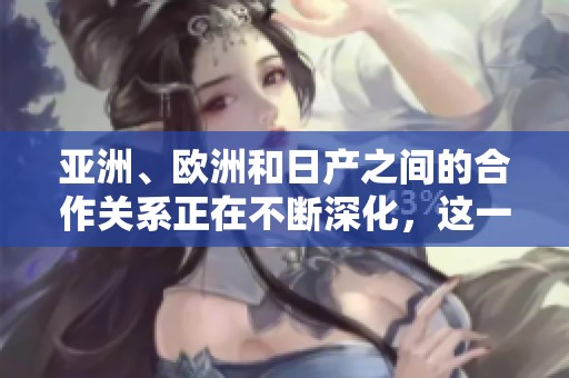 亚洲、欧洲和日产之间的合作关系正在不断深化，这一趋势引发了全球关注。