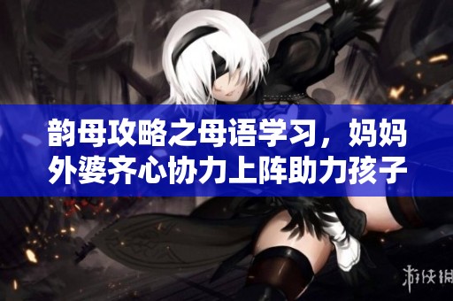 韵母攻略之母语学习，妈妈外婆齐心协力上阵助力孩子成长