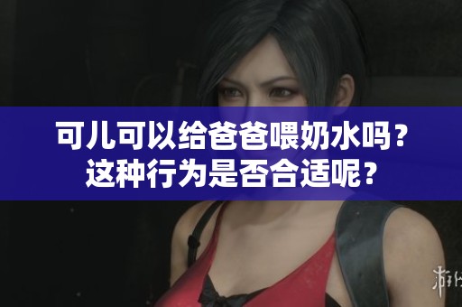 可儿可以给爸爸喂奶水吗？这种行为是否合适呢？