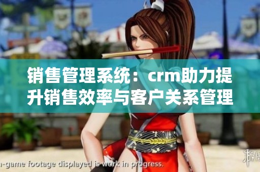 销售管理系统：crm助力提升销售效率与客户关系管理