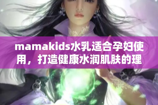 mamakids水乳适合孕妇使用，打造健康水润肌肤的理想选择