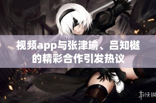 视频app与张津瑜、吕知樾的精彩合作引发热议