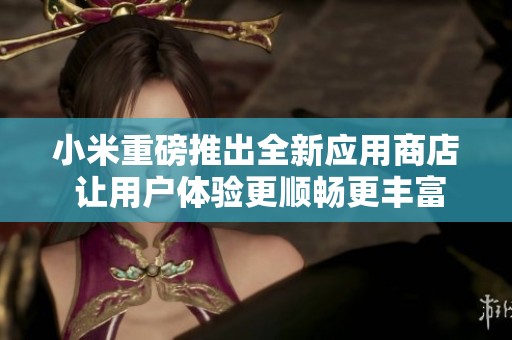小米重磅推出全新应用商店 让用户体验更顺畅更丰富