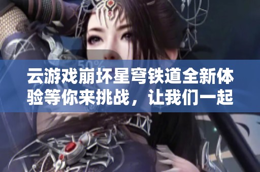 云游戏崩坏星穹铁道全新体验等你来挑战，让我们一起踏上冒险之旅