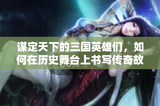 谋定天下的三国英雄们，如何在历史舞台上书写传奇故事