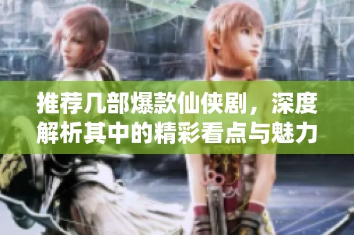 推荐几部爆款仙侠剧，深度解析其中的精彩看点与魅力所在