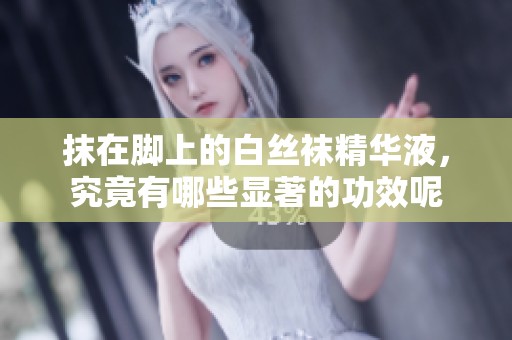 抹在脚上的白丝袜精华液，究竟有哪些显著的功效呢