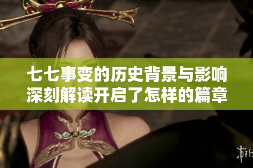 七七事变的历史背景与影响深刻解读开启了怎样的篇章