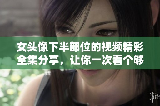 女头像下半部位的视频精彩全集分享，让你一次看个够！