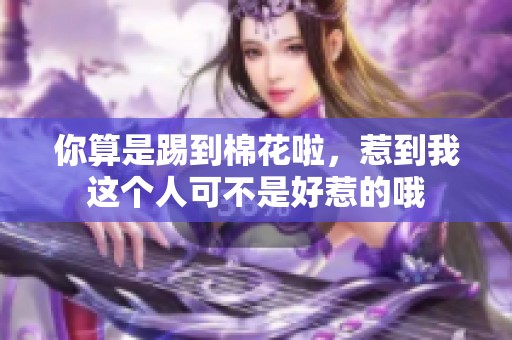 你算是踢到棉花啦，惹到我这个人可不是好惹的哦