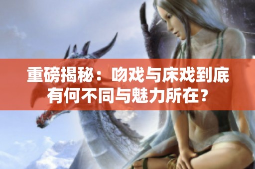 重磅揭秘：吻戏与床戏到底有何不同与魅力所在？