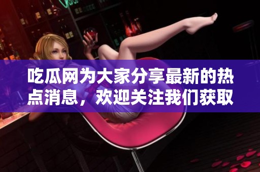 吃瓜网为大家分享最新的热点消息，欢迎关注我们获取更多精彩内容！