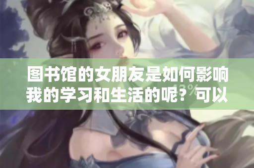 图书馆的女朋友是如何影响我的学习和生活的呢？可以聊聊这段特别的经历。