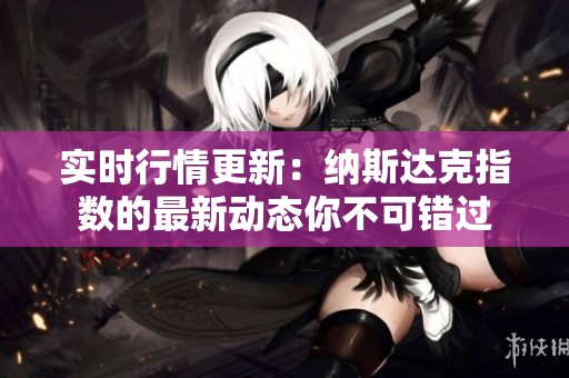 实时行情更新：纳斯达克指数的最新动态你不可错过