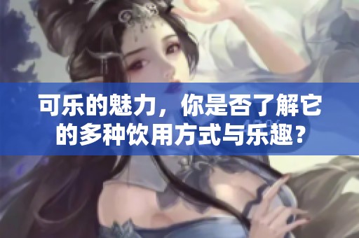 可乐的魅力，你是否了解它的多种饮用方式与乐趣？